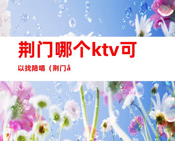 荆门哪个ktv可以找陪唱（荆门哪个ktv可以找陪唱的）