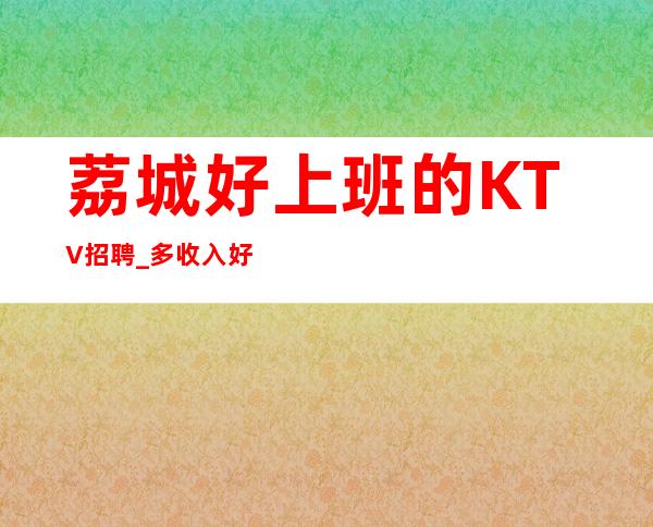 荔城好上班的KTV招聘_多/收入好_你还在找场子吗