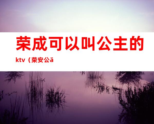 荣成可以叫公主的ktv（荣安公主真名是什么）