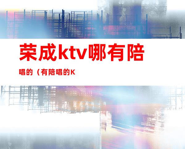 荣成ktv哪有陪唱的（有陪唱的KTV）