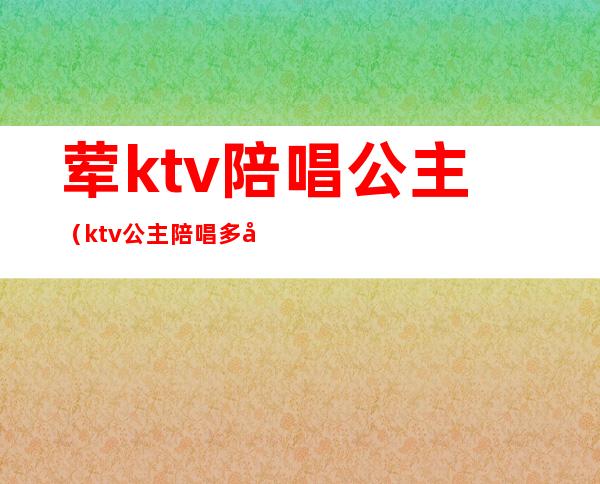 荤ktv陪唱公主（ktv公主陪唱多少钱）