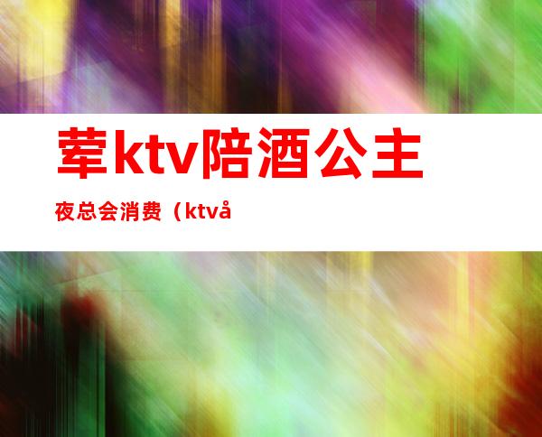 荤ktv陪酒公主夜总会消费（ktv公主陪喝酒多少钱）