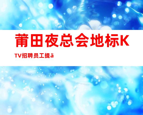 莆田夜总会地标KTV招聘员工提供住宿无杂费收费马上走