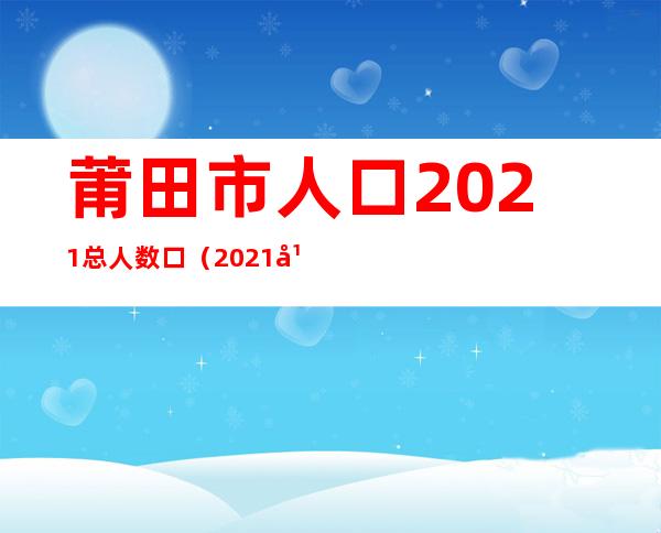 莆田市人口2021总人数口（2021年莆田市人口）