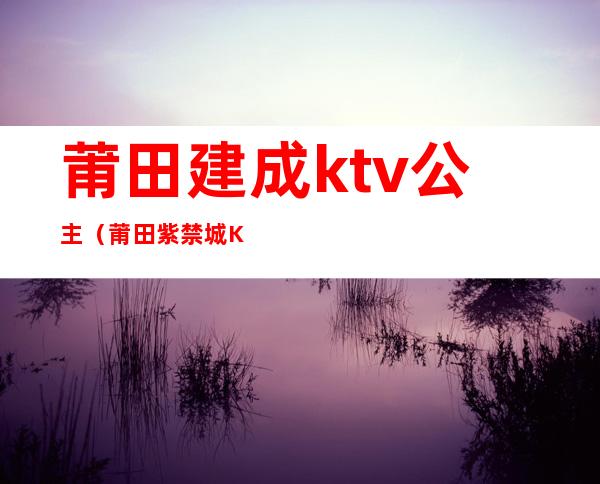 莆田建成ktv公主（莆田紫禁城KTV）