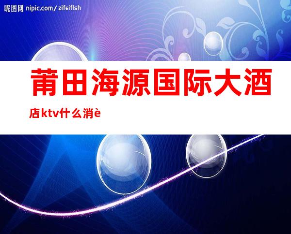 莆田海源国际大酒店ktv什么消费（莆田海源国际大酒店ktv什么消费最低）