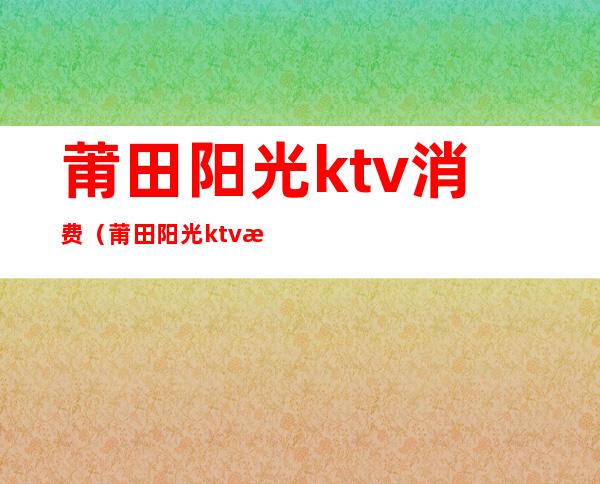 莆田阳光ktv消费（莆田阳光ktv消费怎么样）