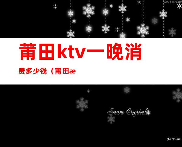 莆田ktv一晚消费多少钱（莆田最高档的ktv有哪些）