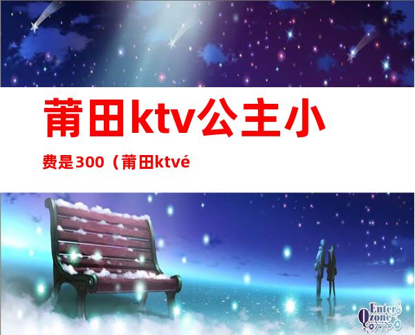 莆田ktv公主小费是300（莆田ktv陪酒消费）