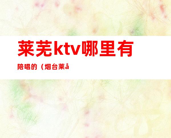 莱芜ktv哪里有陪唱的（烟台莱山ktv哪家有陪唱的）