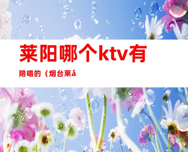 莱阳哪个ktv有陪唱的（烟台莱山ktv哪家有陪唱的）