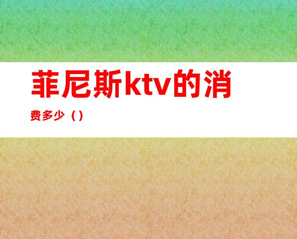 菲尼斯ktv的消费多少（）