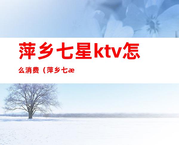 萍乡七星ktv怎么消费（萍乡七星ktv夜总会玩的价格）