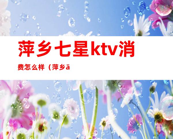 萍乡七星ktv消费怎么样（萍乡七星ktv夜总会玩的价格）