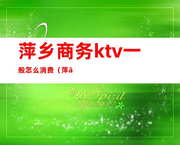 萍乡商务ktv一般怎么消费（萍乡商务KTV）