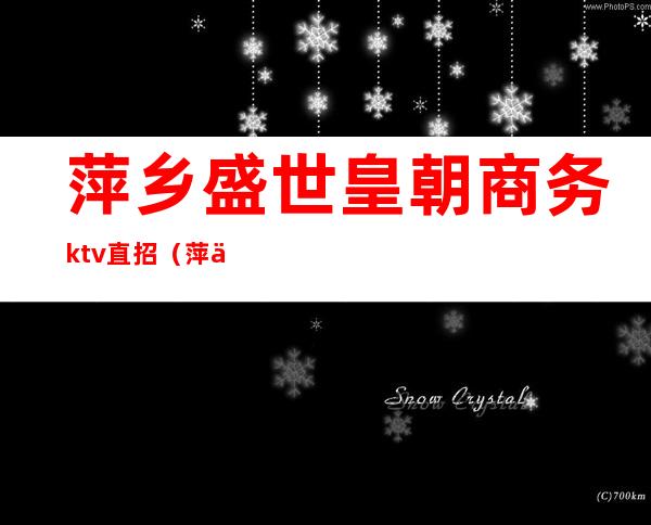 萍乡盛世皇朝商务ktv直招（萍乡商务KTV）