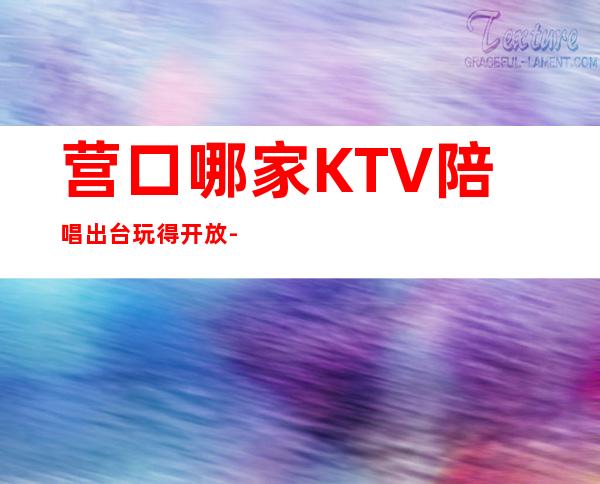 营口哪家KTV陪唱出台玩得开放-营口高端KTV服务十大会所消费排名