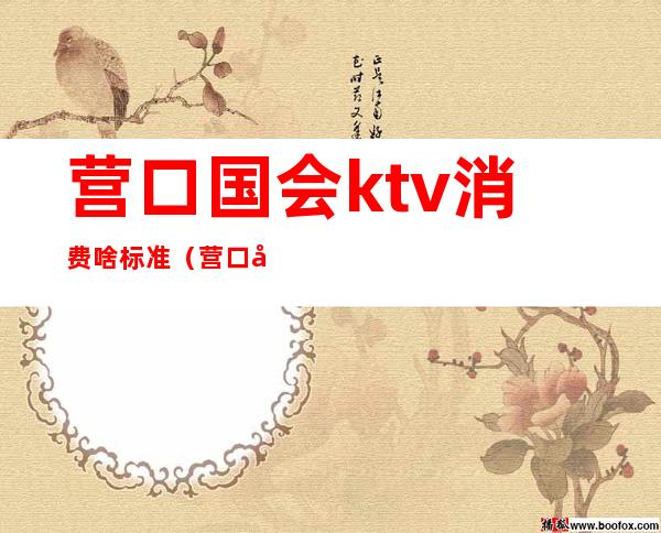 营口国会ktv消费啥标准（营口国会ktv女孩多少钱）