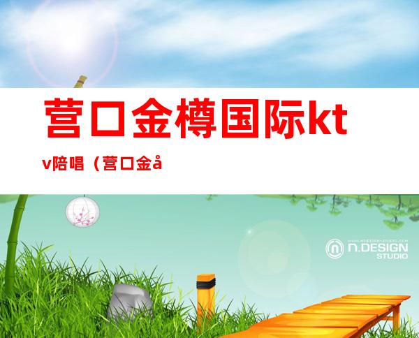 营口金樽国际ktv陪唱（营口金尊国际ktv陪唱陪喝吗）