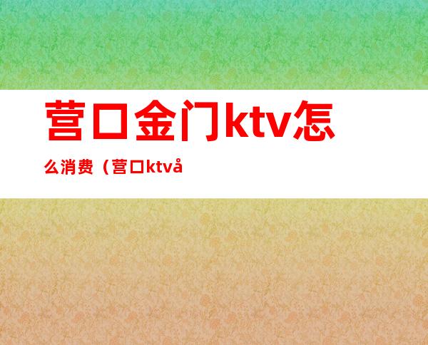 营口金门ktv怎么消费（营口ktv关门了吗）