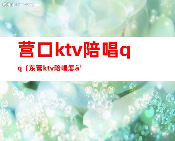 营口ktv陪唱qq（东营ktv陪唱怎么收费的）