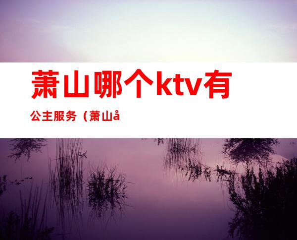 萧山哪个ktv有公主服务（萧山商务KTV）