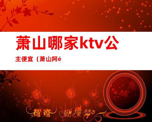 萧山哪家ktv公主便宜（萧山阿里巴巴ktv做公主）