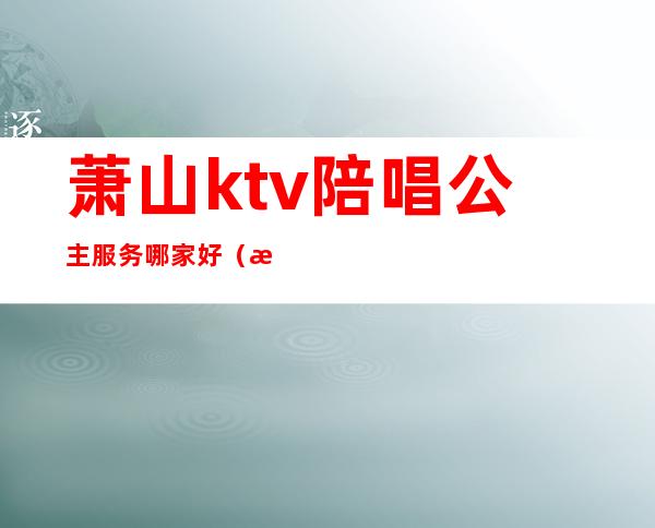 萧山ktv陪唱公主服务哪家好（杭州哪个ktv有陪唱）