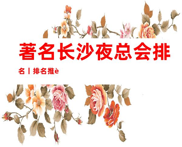 著名长沙夜总会排名丨排名推荐几家性价比高娱乐会所