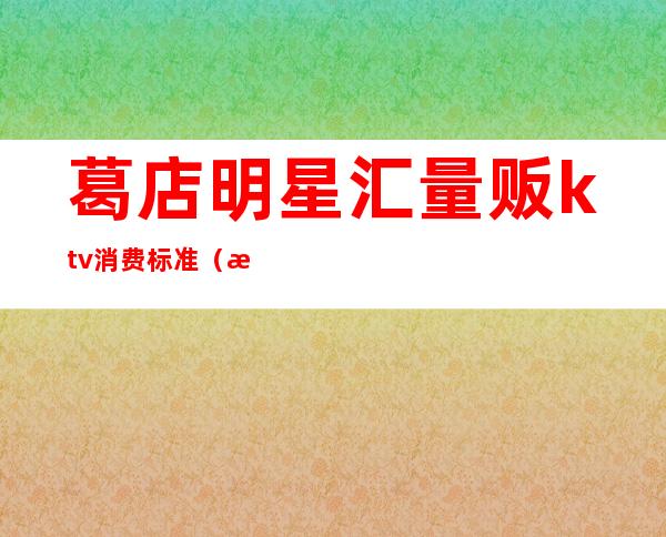 葛店明星汇量贩ktv消费标准（星聚点KTV消费价格）