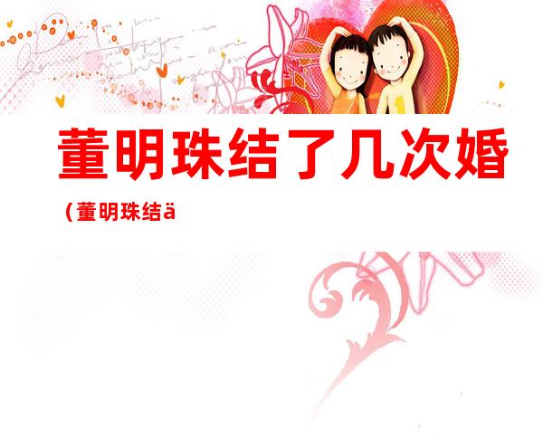 董明珠结了几次婚（董明珠结了几次婚新闻）