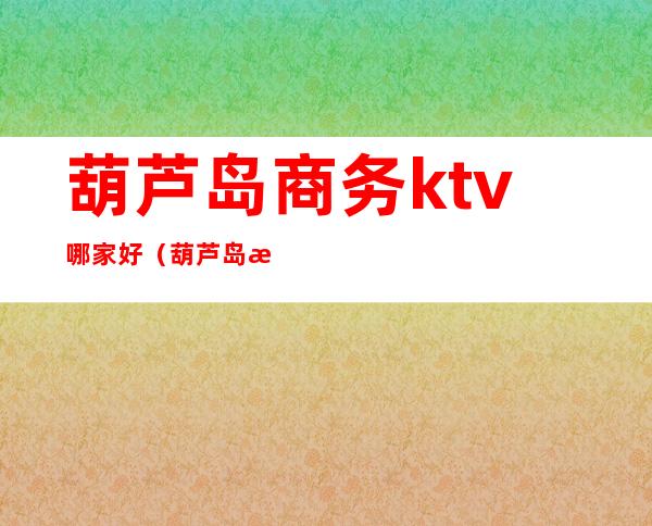 葫芦岛商务ktv哪家好（葫芦岛最好KTV）