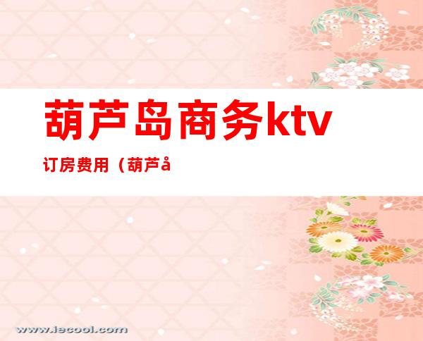 葫芦岛商务ktv订房费用（葫芦岛KTV公主多少钱）