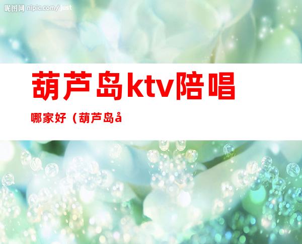 葫芦岛ktv陪唱哪家好（葫芦岛哪里的KTV妃好看）