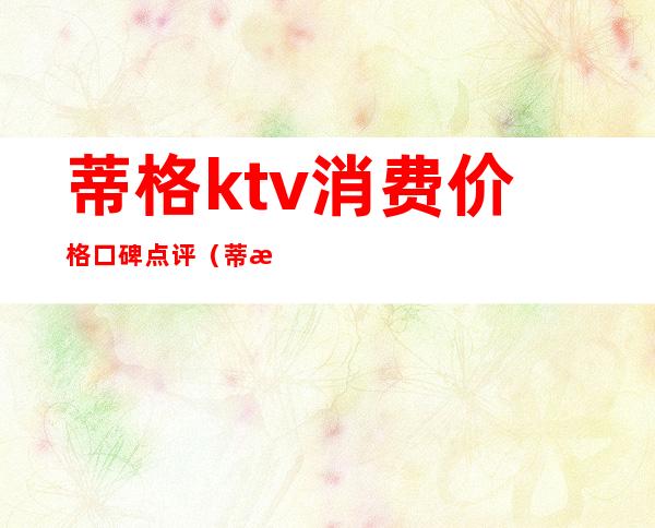 蒂格ktv消费价格口碑点评（蒂格ktv成都怎么样）