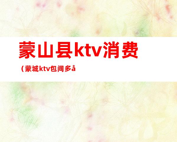 蒙山县ktv消费（蒙城ktv包间多少钱）