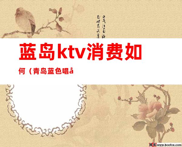 蓝岛ktv消费如何（青岛蓝色唱响ktv怎么样）