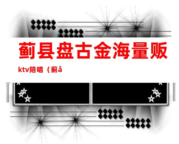 蓟县盘古金海量贩ktv陪唱（蓟县盘古金海ktv电话）