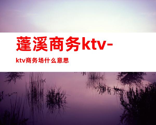 蓬溪商务ktv-ktv商务场什么意思