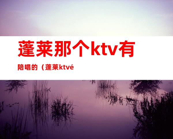 蓬莱那个ktv有陪唱的（蓬莱ktv陪唱哪家最好2019）