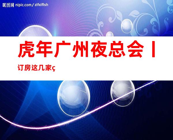 虎年广州夜总会丨订房这几家简直让人流连忘返！