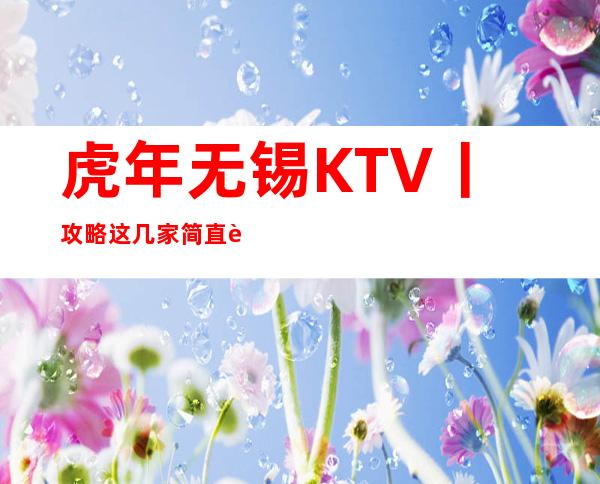 虎年无锡KTV丨攻略这几家简直让人流连忘返！