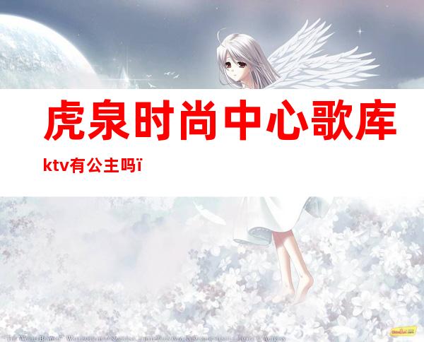 虎泉时尚中心歌库ktv有公主吗（虎泉ktv在哪）