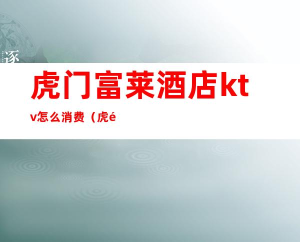 虎门富莱酒店ktv怎么消费（虎门富莱酒店ktv怎么消费便宜）
