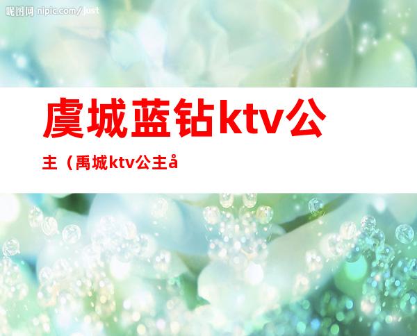 虞城蓝钻ktv公主（禹城ktv公主多少钱）