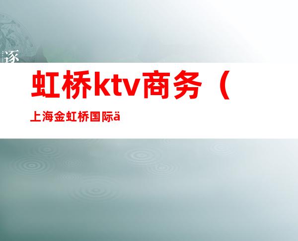 虹桥ktv商务（上海金虹桥国际会所ktv）