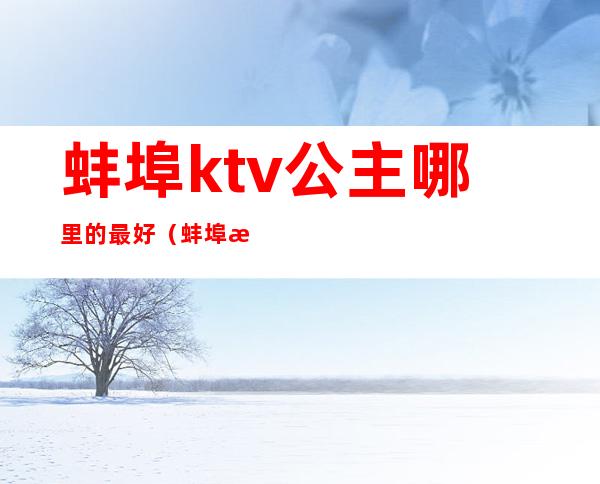 蚌埠ktv公主哪里的最好（蚌埠有哪些ktv有陪酒的）