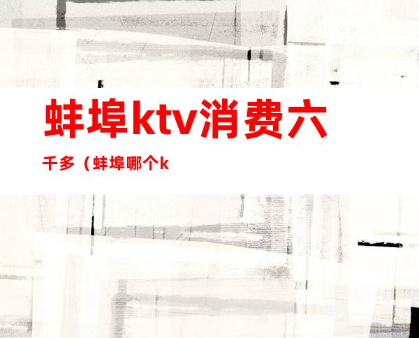 蚌埠ktv消费六千多（蚌埠哪个ktv好）