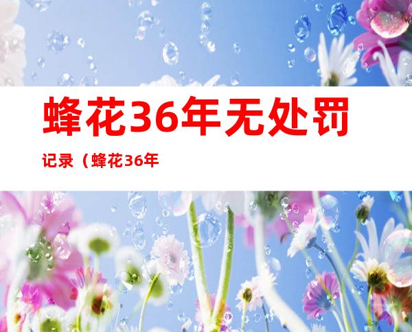 蜂花36年无处罚记录（蜂花36年无处罚记录蜂蜜）