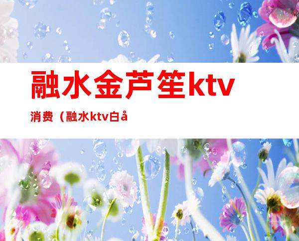 融水金芦笙ktv消费（融水ktv白天多少钱）